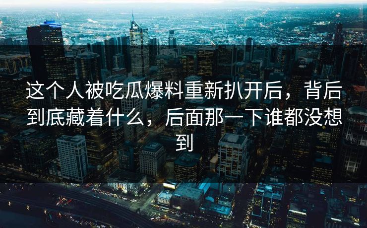 这个人被吃瓜爆料重新扒开后，背后到底藏着什么，后面那一下谁都没想到