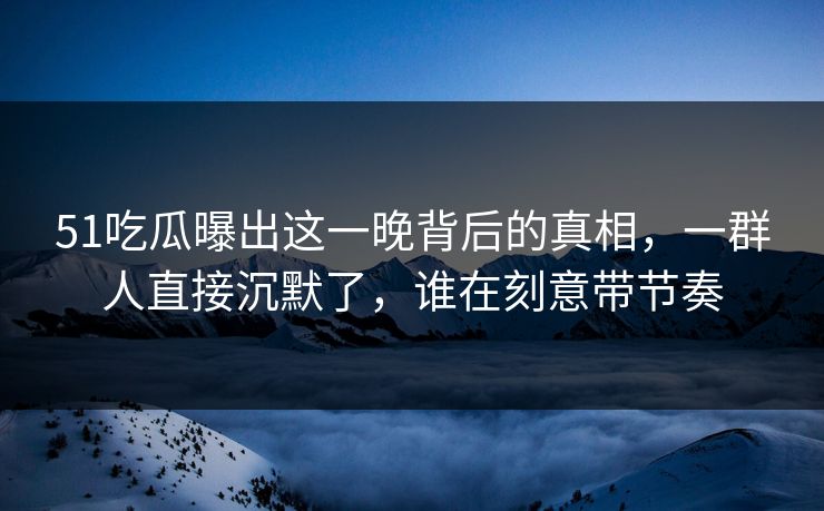 51吃瓜曝出这一晚背后的真相，一群人直接沉默了，谁在刻意带节奏