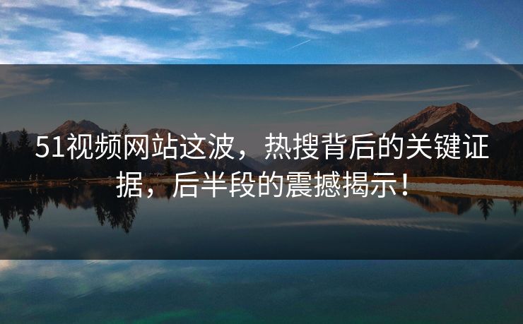 51视频网站这波，热搜背后的关键证据，后半段的震撼揭示！