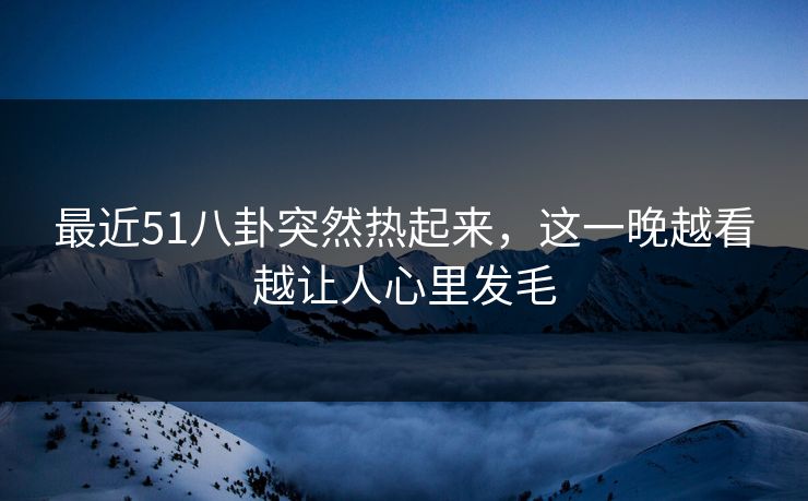 最近51八卦突然热起来，这一晚越看越让人心里发毛