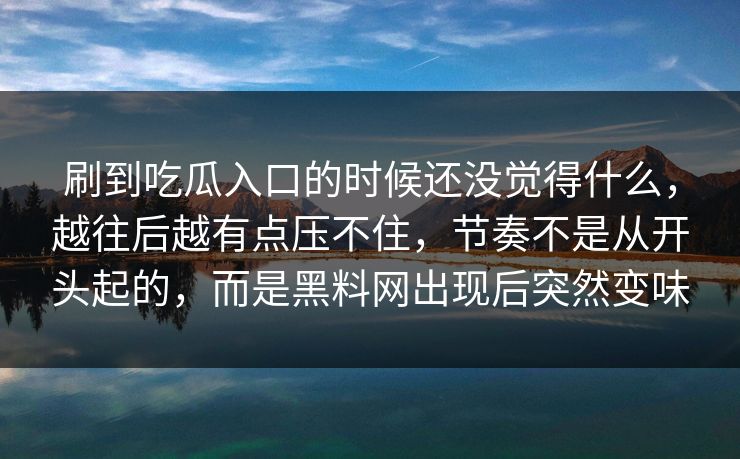 刷到吃瓜入口的时候还没觉得什么，越往后越有点压不住，节奏不是从开头起的，而是黑料网出现后突然变味