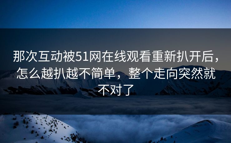 那次互动被51网在线观看重新扒开后,怎么越扒越不简单,整个走向突然就不对了 那次互动被51网在线观看重新扒开后,怎么越扒越不简单,整个走向突然就不对了