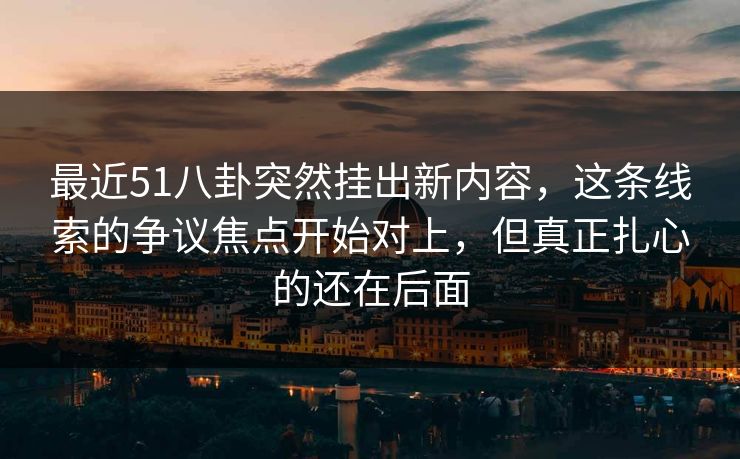 最近51八卦突然挂出新内容，这条线索的争议焦点开始对上，但真正扎心的还在后面