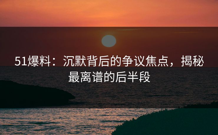 51爆料:沉默背后的争议焦点,揭秘最离谱的后半段 51爆料:沉默背后的争议焦点,揭秘最离谱的后半段