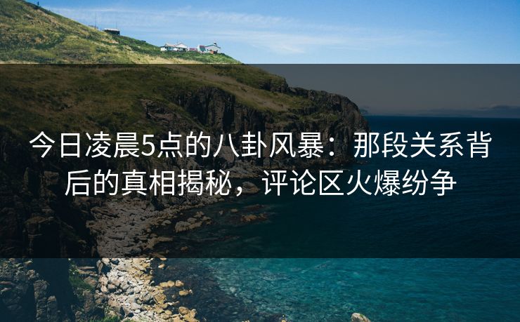 今日凌晨5点的八卦风暴:那段关系背后的真相揭秘,评论区火爆纷争 今日凌晨5点的八卦风暴:那段关系背后的真相揭秘,评论区火爆纷争