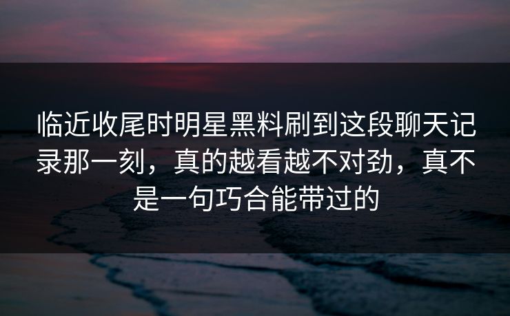 临近收尾时明星黑料刷到这段聊天记录那一刻,真的越看越不对劲,真不是一句巧合能带过的 临近收尾时明星黑料刷到这段聊天记录那一刻,真的越看越不对劲,真不是一句巧合能带过的