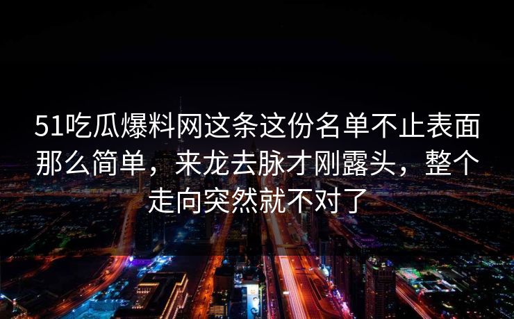 51吃瓜爆料网这条这份名单不止表面那么简单,来龙去脉才刚露头,整个走向突然就不对了 51吃瓜爆料网这条这份名单不止表面那么简单,来龙去脉才刚露头,整个走向突然就不对了