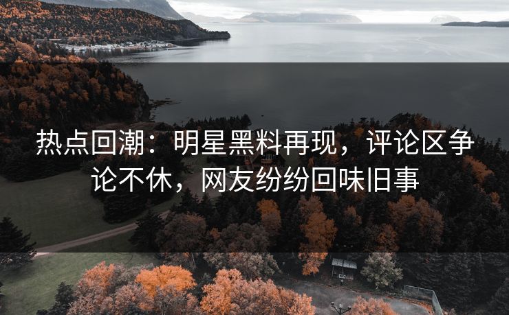 热点回潮：明星黑料再现，评论区争论不休，网友纷纷回味旧事