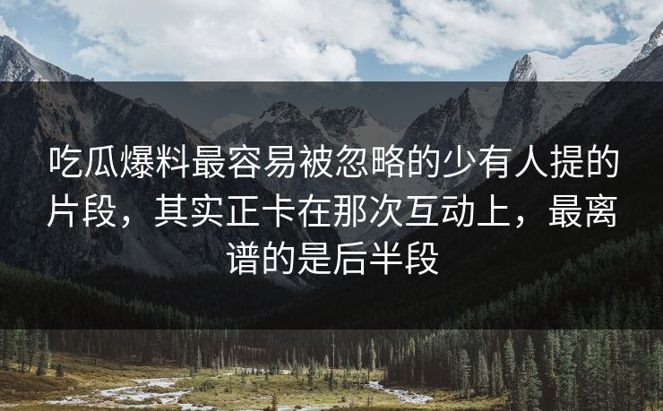 吃瓜爆料最容易被忽略的少有人提的片段，其实正卡在那次互动上，最离谱的是后半段