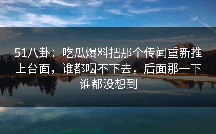 51八卦:吃瓜爆料把那个传闻重新推上台面,谁都咽不下去,后面那一下谁都没想到 51八卦:吃瓜爆料把那个传闻重新推上台面,谁都咽不下去,后面那一下谁都没想到