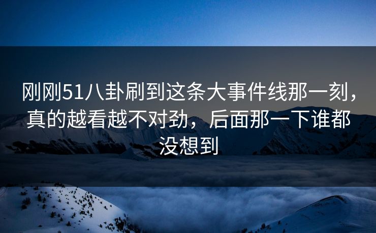 刚刚51八卦刷到这条大事件线那一刻，真的越看越不对劲，后面那一下谁都没想到