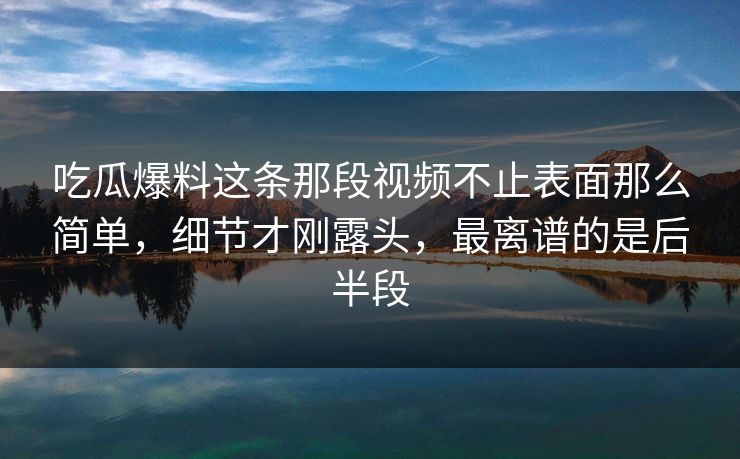 吃瓜爆料这条那段视频不止表面那么简单，细节才刚露头，最离谱的是后半段
