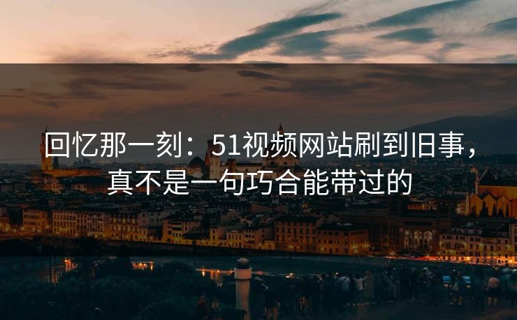 回忆那一刻：51视频网站刷到旧事，真不是一句巧合能带过的