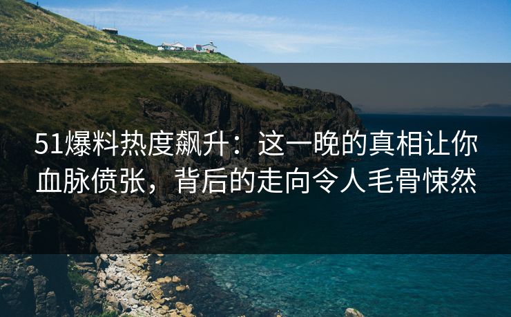 51爆料热度飙升：这一晚的真相让你血脉偾张，背后的走向令人毛骨悚然