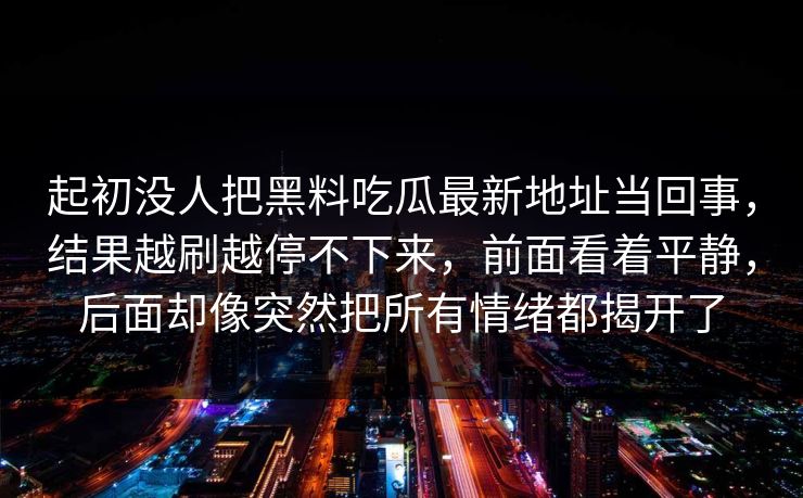 起初没人把黑料吃瓜最新地址当回事,结果越刷越停不下来,前面看着平静,后面却像突然把所有情绪都揭开了 起初没人把黑料吃瓜最新地址当回事,结果越刷越停不下来,前面看着平静,后面却像突然把所有情绪都揭开了