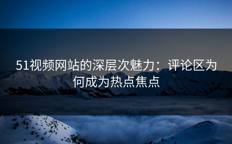51视频网站的深层次魅力:评论区为何成为热点焦点 51视频网站的深层次魅力:评论区为何成为热点焦点