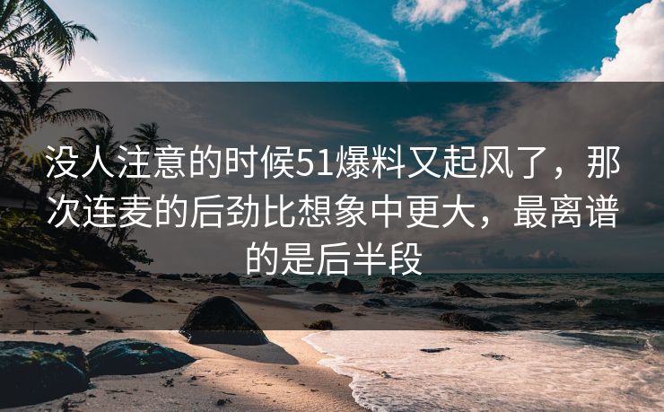 没人注意的时候51爆料又起风了,那次连麦的后劲比想象中更大,最离谱的是后半段 没人注意的时候51爆料又起风了,那次连麦的后劲比想象中更大,最离谱的是后半段