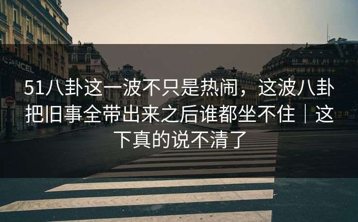 51八卦这一波不只是热闹，这波八卦把旧事全带出来之后谁都坐不住｜这下真的说不清了