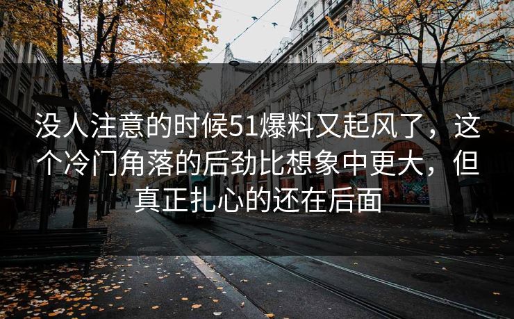 没人注意的时候51爆料又起风了,这个冷门角落的后劲比想象中更大,但真正扎心的还在后面 没人注意的时候51爆料又起风了,这个冷门角落的后劲比想象中更大,但真正扎心的还在后面