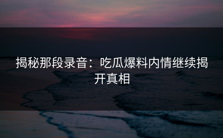 揭秘那段录音:吃瓜爆料内情继续揭开真相 揭秘那段录音:吃瓜爆料内情继续揭开真相