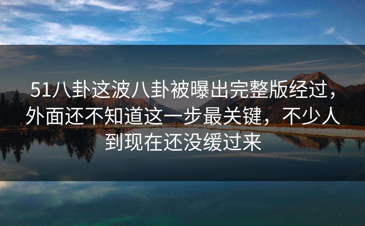 51八卦这波八卦被曝出完整版经过,外面还不知道这一步最关键,不少人到现在还没缓过来 51八卦这波八卦被曝出完整版经过,外面还不知道这一步最关键,不少人到现在还没缓过来