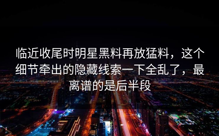 临近收尾时明星黑料再放猛料,这个细节牵出的隐藏线索一下全乱了,最离谱的是后半段 临近收尾时明星黑料再放猛料,这个细节牵出的隐藏线索一下全乱了,最离谱的是后半段
