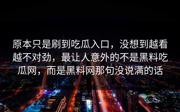 原本只是刷到吃瓜入口,没想到越看越不对劲,最让人意外的不是黑料吃瓜网,而是黑料网那句没说满的话 原本只是刷到吃瓜入口,没想到越看越不对劲,最让人意外的不是黑料吃瓜网,而是黑料网那句没说满的话