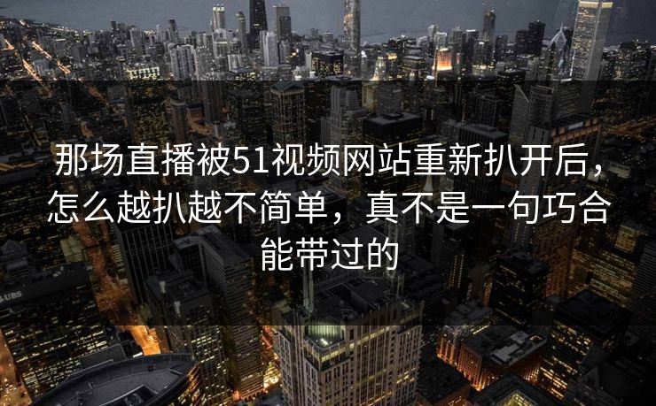 那场直播被51视频网站重新扒开后,怎么越扒越不简单,真不是一句巧合能带过的 那场直播被51视频网站重新扒开后,怎么越扒越不简单,真不是一句巧合能带过的