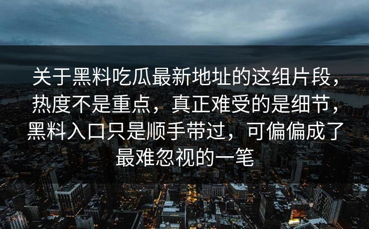 关于黑料吃瓜最新地址的这组片段,热度不是重点,真正难受的是细节,黑料入口只是顺手带过,可偏偏成了最难忽视的一笔 关于黑料吃瓜最新地址的这组片段,热度不是重点,真正难受的是细节,黑料入口只是顺手带过,可偏偏成了最难忽视的一笔