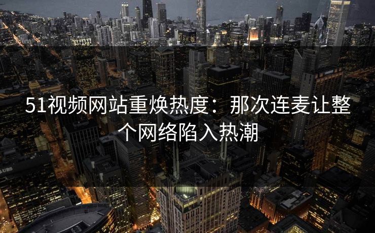 51视频网站重焕热度：那次连麦让整个网络陷入热潮