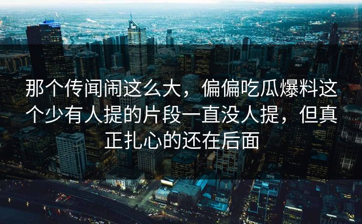 那个传闻闹这么大，偏偏吃瓜爆料这个少有人提的片段一直没人提，但真正扎心的还在后面